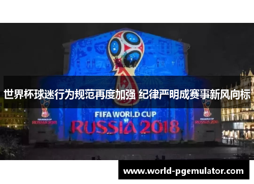 世界杯球迷行为规范再度加强 纪律严明成赛事新风向标