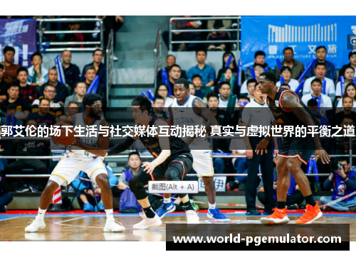 郭艾伦的场下生活与社交媒体互动揭秘 真实与虚拟世界的平衡之道 郭艾伦的场下生活与社交媒体互动揭秘 真实与虚拟世界的平衡之道