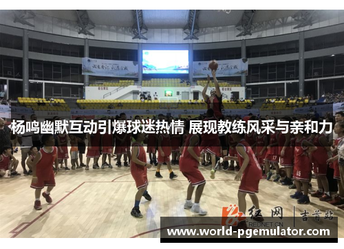 杨鸣幽默互动引爆球迷热情 展现教练风采与亲和力 杨鸣幽默互动引爆球迷热情 展现教练风采与亲和力