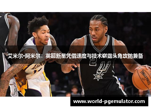 艾米尔·阿米尔:英超新星凭借速度与技术崭露头角攻防兼备 艾米尔·阿米尔:英超新星凭借速度与技术崭露头角攻防兼备