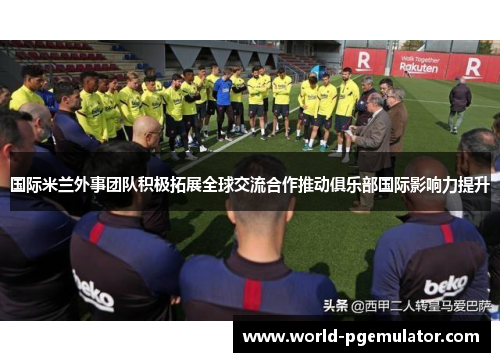国际米兰外事团队积极拓展全球交流合作推动俱乐部国际影响力提升 国际米兰外事团队积极拓展全球交流合作推动俱乐部国际影响力提升