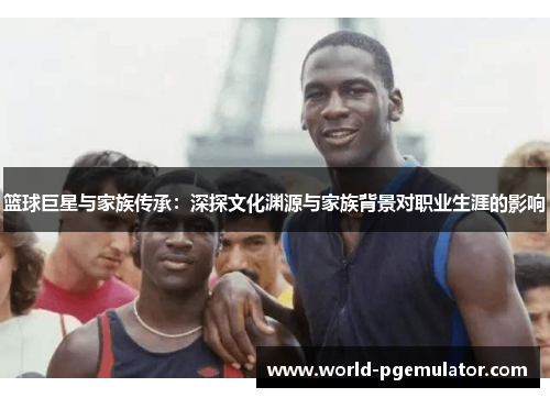 篮球巨星与家族传承:深探文化渊源与家族背景对职业生涯的影响 篮球巨星与家族传承:深探文化渊源与家族背景对职业生涯的影响
