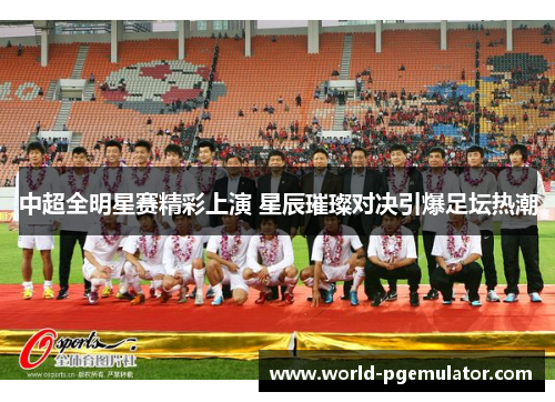 中超全明星赛精彩上演 星辰璀璨对决引爆足坛热潮 中超全明星赛精彩上演 星辰璀璨对决引爆足坛热潮