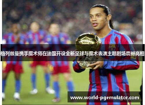 格列兹曼携手魔术师在法国开设全新足球与魔术表演主题剧场震撼亮相 格列兹曼携手魔术师在法国开设全新足球与魔术表演主题剧场震撼亮相