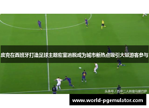皮克在西班牙打造足球主题密室逃脱成为城市新热点吸引大量游客参与 皮克在西班牙打造足球主题密室逃脱成为城市新热点吸引大量游客参与