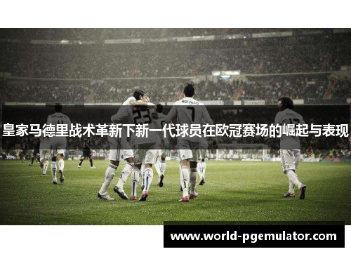 皇家马德里战术革新下新一代球员在欧冠赛场的崛起与表现 皇家马德里战术革新下新一代球员在欧冠赛场的崛起与表现