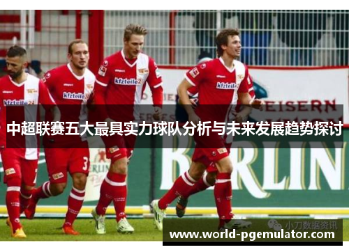 中超联赛五大最具实力球队分析与未来发展趋势探讨 中超联赛五大最具实力球队分析与未来发展趋势探讨