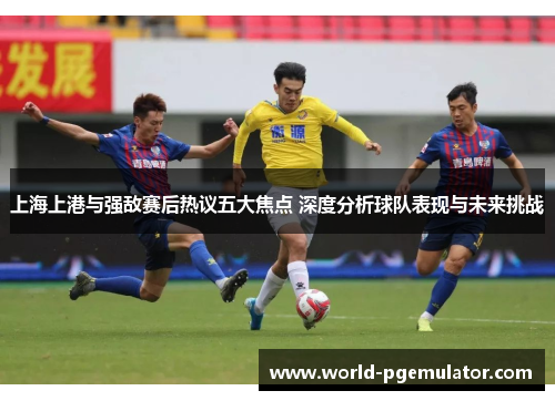 上海上港与强敌赛后热议五大焦点 深度分析球队表现与未来挑战 上海上港与强敌赛后热议五大焦点 深度分析球队表现与未来挑战