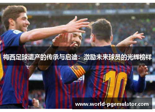 梅西足球遗产的传承与启迪:激励未来球员的光辉榜样 梅西足球遗产的传承与启迪:激励未来球员的光辉榜样