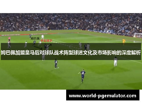 姆巴佩加盟皇马后对球队战术阵型球迷文化及市场影响的深度解析