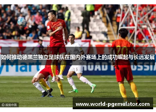 如何推动德黑兰独立足球队在国内外赛场上的成功崛起与长远发展 如何推动德黑兰独立足球队在国内外赛场上的成功崛起与长远发展