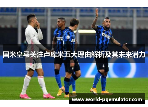 国米皇马关注卢库米五大理由解析及其未来潜力 国米皇马关注卢库米五大理由解析及其未来潜力