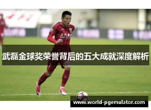 武磊金球奖荣誉背后的五大成就深度解析 武磊金球奖荣誉背后的五大成就深度解析