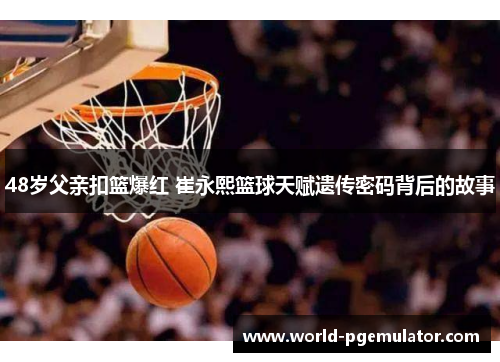 48岁父亲扣篮爆红 崔永熙篮球天赋遗传密码背后的故事 48岁父亲扣篮爆红 崔永熙篮球天赋遗传密码背后的故事