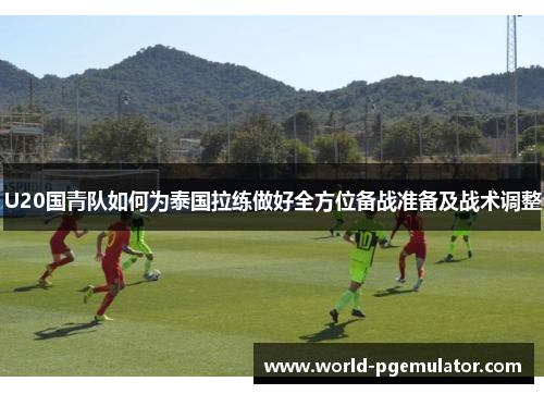 U20国青队如何为泰国拉练做好全方位备战准备及战术调整