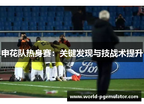 申花队热身赛:关键发现与技战术提升 申花队热身赛:关键发现与技战术提升