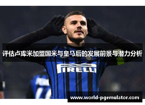 评估卢库米加盟国米与皇马后的发展前景与潜力分析