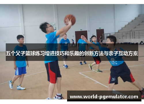 五个父子篮球练习增进技巧和乐趣的创新方法与亲子互动方案