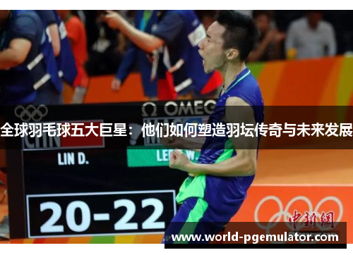 全球羽毛球五大巨星：他们如何塑造羽坛传奇与未来发展