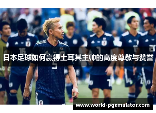 日本足球如何赢得土耳其主帅的高度尊敬与赞誉 日本足球如何赢得土耳其主帅的高度尊敬与赞誉