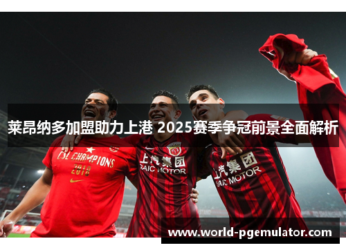 莱昂纳多加盟助力上港 2025赛季争冠前景全面解析 莱昂纳多加盟助力上港 2025赛季争冠前景全面解析