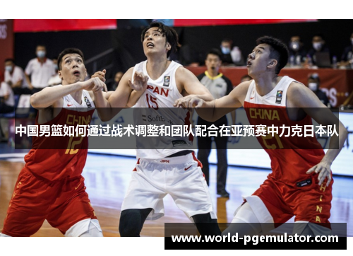 中国男篮如何通过战术调整和团队配合在亚预赛中力克日本队 中国男篮如何通过战术调整和团队配合在亚预赛中力克日本队