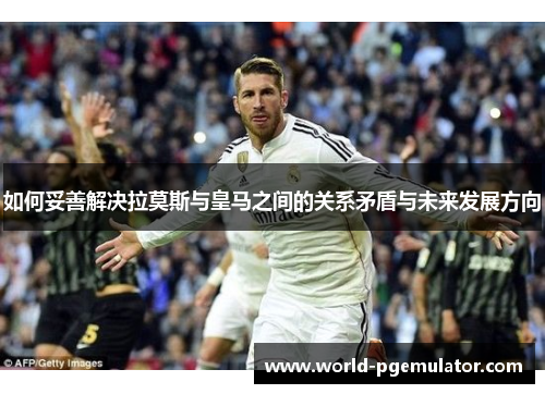 如何妥善解决拉莫斯与皇马之间的关系矛盾与未来发展方向