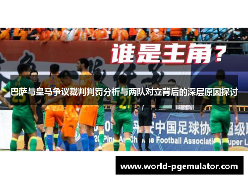 巴萨与皇马争议裁判判罚分析与两队对立背后的深层原因探讨 巴萨与皇马争议裁判判罚分析与两队对立背后的深层原因探讨