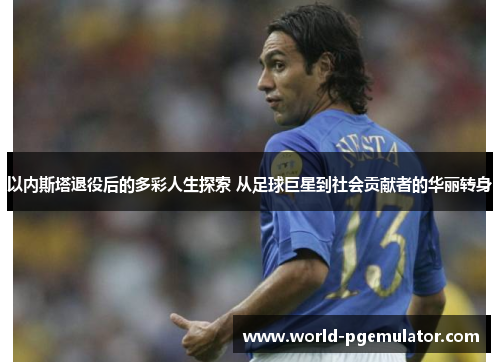 以内斯塔退役后的多彩人生探索 从足球巨星到社会贡献者的华丽转身