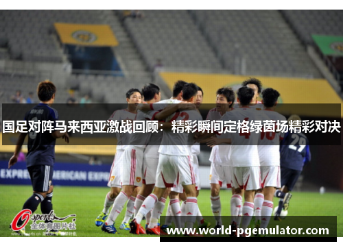 国足对阵马来西亚激战回顾：精彩瞬间定格绿茵场精彩对决