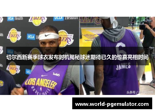 切尔西新赛季球衣发布时机揭秘球迷期待已久的惊喜亮相时间 切尔西新赛季球衣发布时机揭秘球迷期待已久的惊喜亮相时间