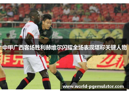 中甲广西客场胜利赫维尔闪耀全场表现堪称关键人物