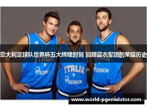 意大利足球队世界杯五大辉煌时刻 回顾蓝衣军团的荣耀历史