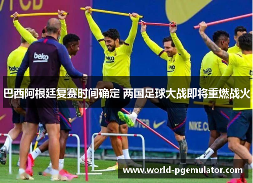巴西阿根廷复赛时间确定 两国足球大战即将重燃战火 巴西阿根廷复赛时间确定 两国足球大战即将重燃战火