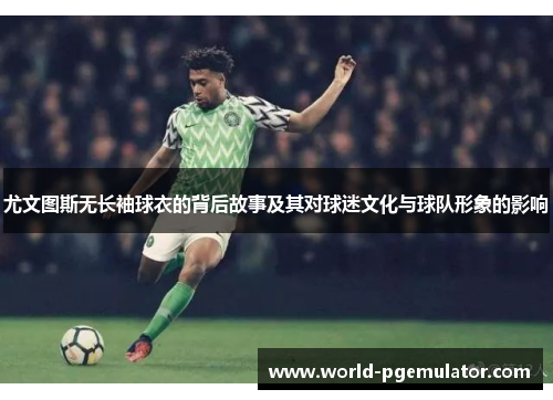 尤文图斯无长袖球衣的背后故事及其对球迷文化与球队形象的影响