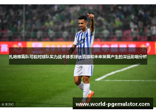 扎哈维离队可能对球队实力战术体系球迷情感和未来发展产生的深远影响分析