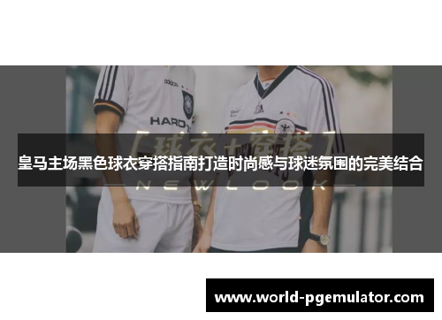 皇马主场黑色球衣穿搭指南打造时尚感与球迷氛围的完美结合