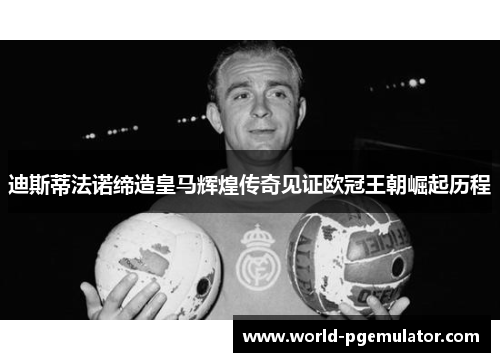 迪斯蒂法诺缔造皇马辉煌传奇见证欧冠王朝崛起历程