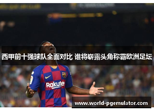 西甲前十强球队全面对比 谁将崭露头角称霸欧洲足坛 西甲前十强球队全面对比 谁将崭露头角称霸欧洲足坛