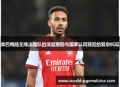 奥巴梅扬无缘法国队的深层原因与国家认同背后的复杂纠葛 奥巴梅扬无缘法国队的深层原因与国家认同背后的复杂纠葛