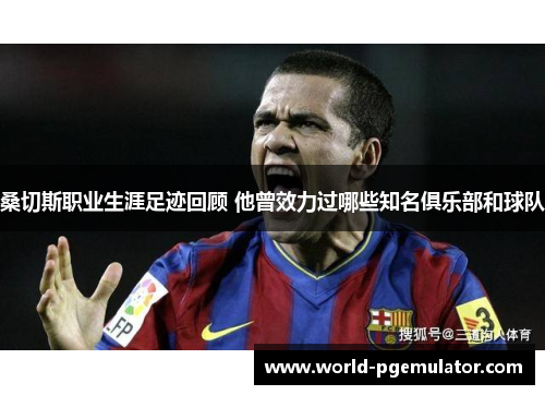 桑切斯职业生涯足迹回顾 他曾效力过哪些知名俱乐部和球队 桑切斯职业生涯足迹回顾 他曾效力过哪些知名俱乐部和球队