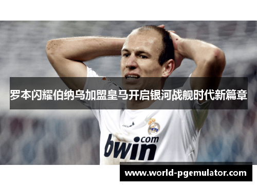 罗本闪耀伯纳乌加盟皇马开启银河战舰时代新篇章