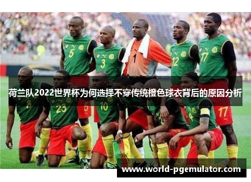 荷兰队2022世界杯为何选择不穿传统橙色球衣背后的原因分析